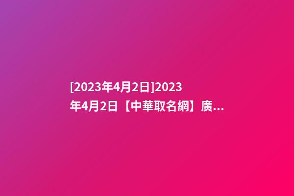 [2023年4月2日]2023年4月2日【中華取名網】廣東XXX建筑工程有限公司簽約-第1張-公司起名-玄機派